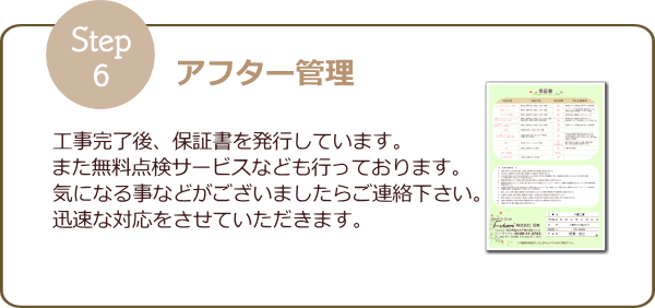 Step6 アフター管理｜工事完了後、保証書を発行しています。また無料点検サービスなども行っております。何か気になる事などがございましたら、ご連絡下さい。迅速な対応をさせていただきます。